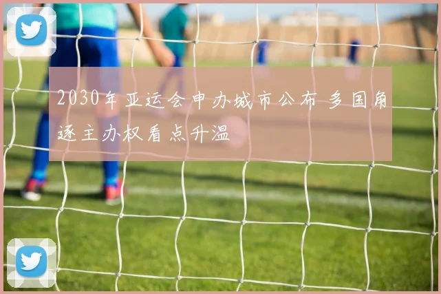 2030年亚运会申办城市公布 多国角逐主办权看点升温