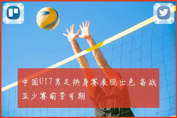 中国U17男足热身赛表现出色 备战亚少赛前景可期