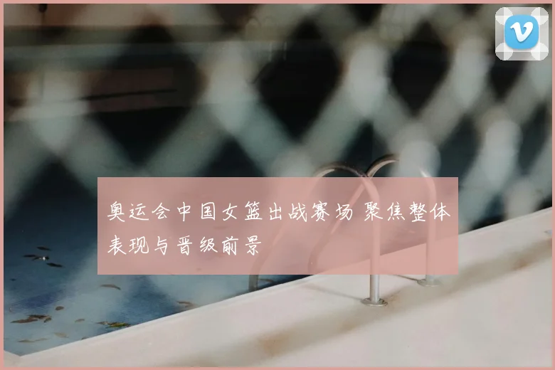奥运会中国女篮出战赛场 聚焦整体表现与晋级前景