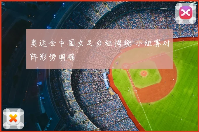 奥运会中国女足分组揭晓 小组赛对阵形势明确
