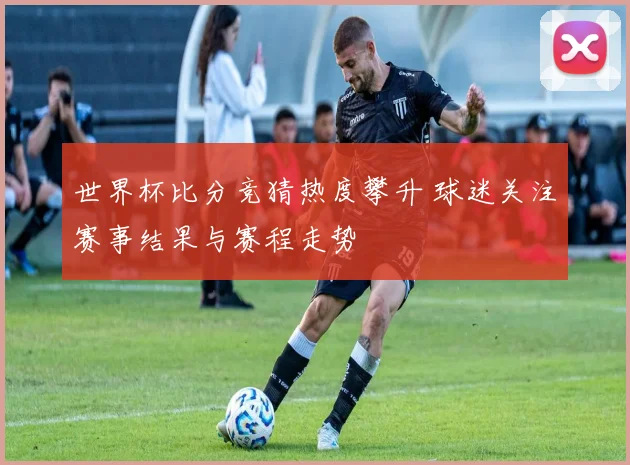 世界杯比分竞猜热度攀升 球迷关注赛事结果与赛程走势