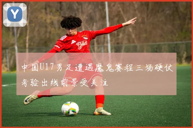中国U17男足遭遇魔鬼赛程三场硬仗考验出线前景受关注