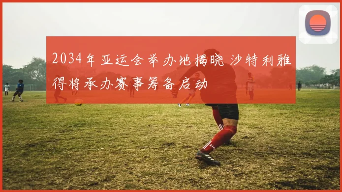 2034年亚运会举办地揭晓 沙特利雅得将承办赛事筹备启动