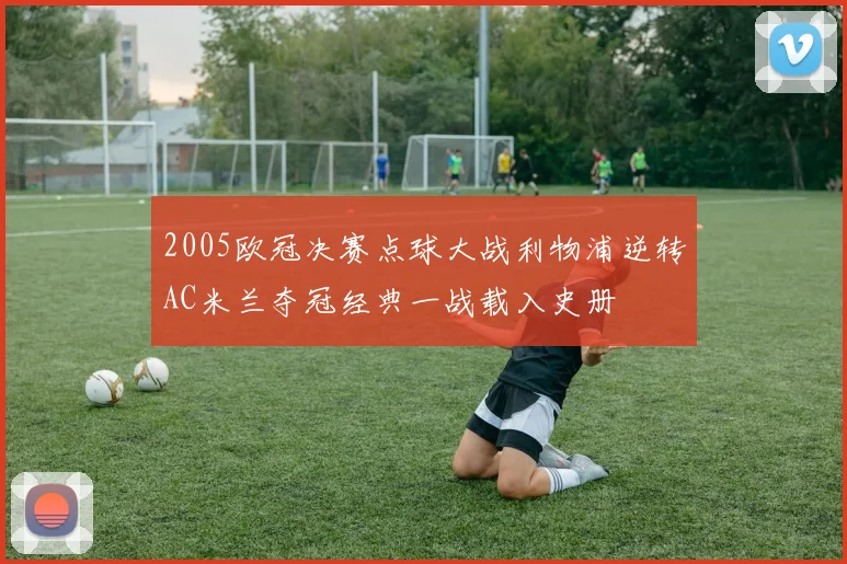 2005欧冠决赛点球大战利物浦逆转AC米兰夺冠经典一战载入史册