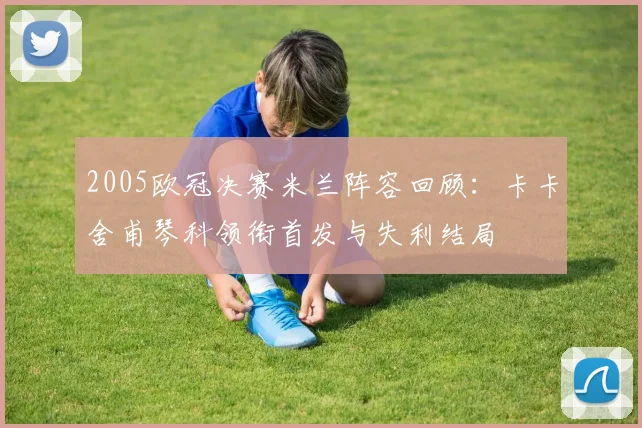 2005欧冠决赛米兰阵容回顾：卡卡舍甫琴科领衔首发与失利结局