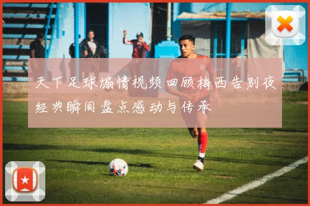 天下足球煽情视频回顾梅西告别夜经典瞬间盘点感动与传承
