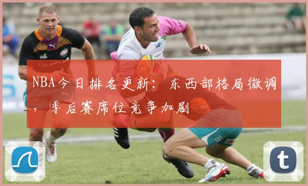 NBA今日排名更新：东西部格局微调，季后赛席位竞争加剧
