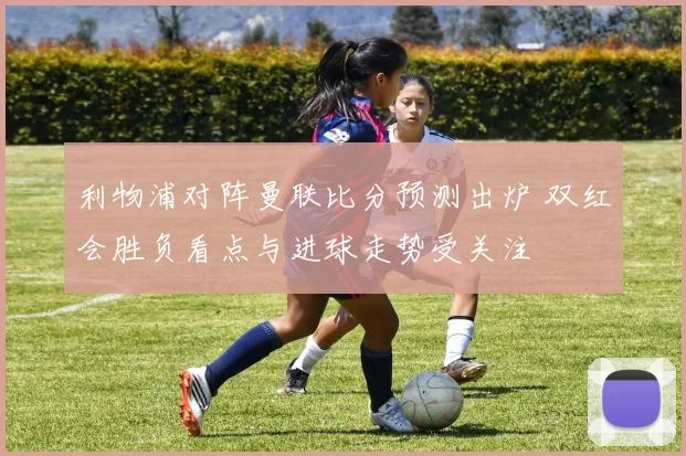 利物浦对阵曼联比分预测出炉 双红会胜负看点与进球走势受关注