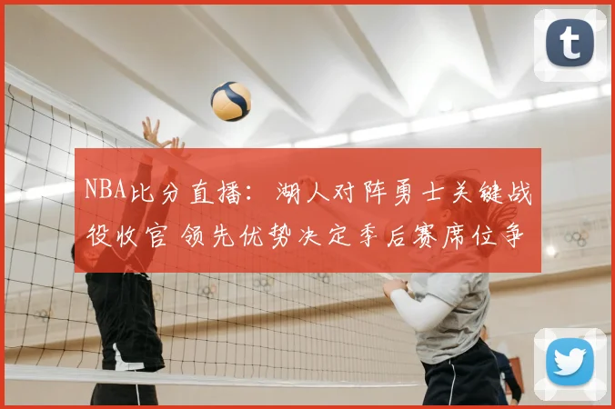 NBA比分直播:湖人对阵勇士关键战役收官 领先优势决定季后赛席位争夺