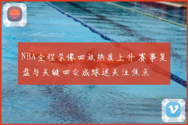 NBA全程录像回放热度上升 赛事复盘与关键回合成球迷关注焦点