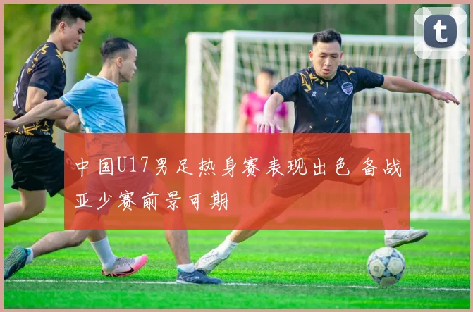 中国U17男足热身赛表现出色 备战亚少赛前景可期