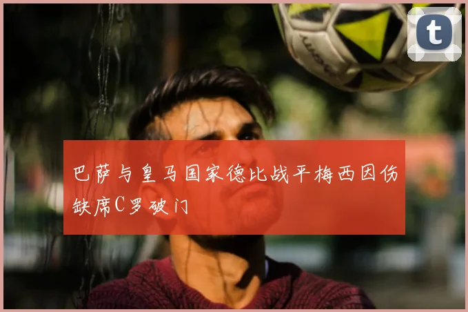 巴萨与皇马国家德比战平梅西因伤缺席C罗破门