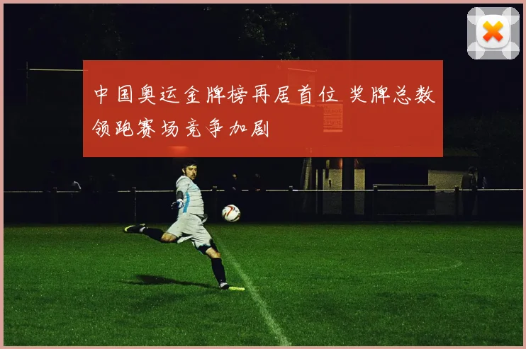中国奥运金牌榜再居首位 奖牌总数领跑赛场竞争加剧