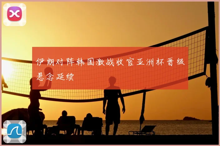 伊朗对阵韩国激战收官亚洲杯晋级悬念延续