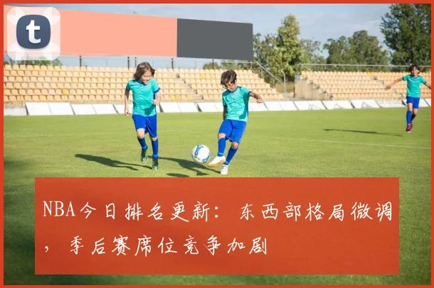 NBA今日排名更新：东西部格局微调，季后赛席位竞争加剧
